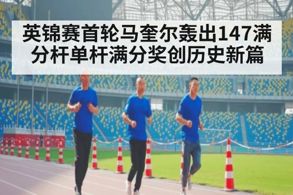 英锦赛首轮马奎尔轰出147满分杆单杆满分奖创历史新篇